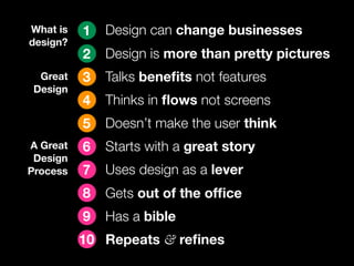 What is   1   Design can change businesses
design?
          2   Design is more than pretty pictures
  Great   3   Talks beneﬁts not features
 Design
          4   Thinks in ﬂows not screens
          5   Doesn’t make the user think
A Great   6   Starts with a great story
 Design
Process   7   Uses design as a lever
          8   Gets out of the ofﬁce
          9   Has a bible
          10 Repeats & reﬁnes
 