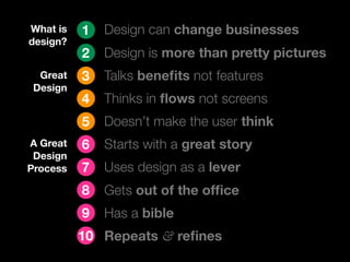 What is   1   Design can change businesses
design?
          2   Design is more than pretty pictures
  Great   3   Talks beneﬁts not features
 Design
          4   Thinks in ﬂows not screens
          5   Doesn’t make the user think
A Great   6   Starts with a great story
 Design
Process   7   Uses design as a lever
          8   Gets out of the ofﬁce
          9   Has a bible
          10 Repeats & reﬁnes
 