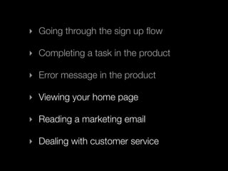 ‣ Going through the sign up ﬂow

‣ Completing a task in the product

‣ Error message in the product

‣ Viewing your home page

‣ Reading a marketing email

‣ Dealing with customer service
 