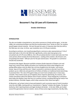Bessemer’s Top 10 Laws of E-Commerce

                                     October 2010 Release




INTRODUCTION

The dot-com bubble is long behind us, but online commerce is finally red-hot again. In the late
1990s, the conventional wisdom was that the transformation from “bricks to clicks” for retailers
would happen almost instantly. Yet over the past ten years, it’s become clear that the shift to
the Web was not a two- to three- year revolution, but a 15-20 year evolution.

According to comScore, non-travel/auto/gas/food e-commerce sales represented just 7.1% of
total retail sales in the US in Q2 2010. But, significantly, online sales have grown at an
annualized rate of 9.7% since 2006 (vs. the 2.3% annualized decline in total retail sales over that
same period, which includes the Great Recession). Leading online retailers, like Amazon.com,
are growing even faster—30% per year for the past several years. This growth in e-commerce
should only accelerate.

Companies like Zappos, Bessemer portfolio company Quidsi (operator of Diapers.com and
Soap.com), Vente Privee, Netflix and others are creating new online-retail categories and
pulling offline dollars onto the Web. But a lot has changed since the heady—and money-
losing—days of eToys and Pets.com. Today’s successful e-commerce sites don’t just throw
products up on a Web site and spend tens of millions of dollars on traditional brand advertising
to promote them. The rules of the game today are much more complex and, in many ways,
scientific: They involve astute use of targeted, direct-response advertising, for instance, and
careful calculations about the lifetime value of each customer. Those leading the e-commerce
pack today also display a laser-like focus on customer service, including offering fast and/or free
product delivery. (Consider Zappos, which ships customers their shoes overnight.)

At Bessemer, we’ve been lucky to have participated in each successive wave of retail innovation
since the mid-1980s, starting with our investments in “big-box” retailers like Staples, The Sports
Authority, Dick’s Sporting Goods and Eagle Hardware & Garden. In the late 1990s, we funded
several first-generation Internet retailers. Some of these early-stage investments, like Blue Nile,


Bessemer Venture Partners                  October 2010                                           1
 