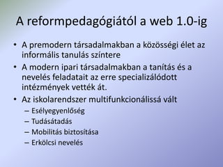 A reformpedagógiától a web 1.0-ig
• A premodern társadalmakban a közösségi élet az
informális tanulás színtere
• A modern ipari társadalmakban a tanítás és a
nevelés feladatait az erre specializálódott
intézmények vették át.
• Az iskolarendszer multifunkcionálissá vált
– Esélyegyenlőség
– Tudásátadás
– Mobilitás biztosítása
– Erkölcsi nevelés
 