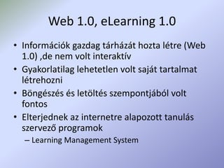 Web 1.0, eLearning 1.0
• Információk gazdag tárházát hozta létre (Web
1.0) ,de nem volt interaktív
• Gyakorlatilag lehetetlen volt saját tartalmat
létrehozni
• Böngészés és letöltés szempontjából volt
fontos
• Elterjednek az internetre alapozott tanulás
szervező programok
– Learning Management System
 