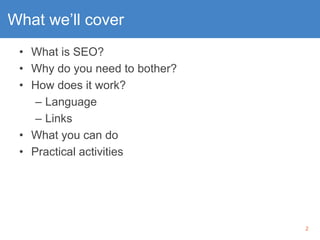 2
What we’ll cover
• What is SEO?
• Why do you need to bother?
• How does it work?
– Language
– Links
• What you can do
• ...