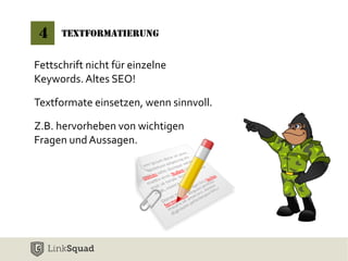 4 Textformatierung 
Fettschrift nicht für einzelne 
Keywords. Altes SEO! 
Textformate einsetzen, wenn sinnvoll. 
Z.B. hervorheben von wichtigen 
Fragen und Aussagen. 
 