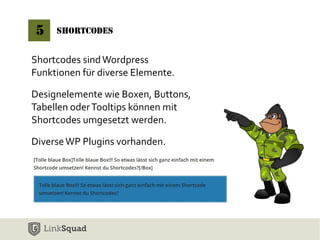 5 Shortcodes 
Shortcodes sind Wordpress 
Funktionen für diverse Elemente. 
Designelemente wie Boxen, Buttons, 
Tabellen oder Tooltips können mit 
Shortcodes umgesetzt werden. 
Diverse WP Plugins vorhanden. 
 