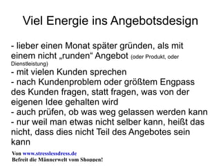 Viel Energie ins Angebotsdesign - lieber einen Monat später gründen, als mit einem nicht „runden“ Angebot  (oder Produkt, oder Dienstleistung) - mit vielen Kunden sprechen - nach Kundenproblem oder größtem Engpass des Kunden fragen, statt fragen, was von der eigenen Idee gehalten wird - auch prüfen, ob was weg gelassen werden kann - nur weil man etwas nicht selber kann, heißt das nicht, dass dies nicht Teil des Angebotes sein kann 