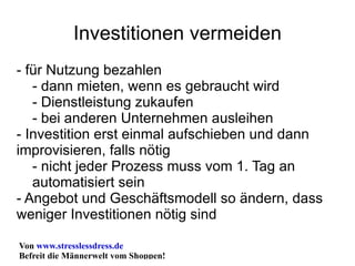 Investitionen vermeiden - für Nutzung bezahlen - dann mieten, wenn es gebraucht wird - Dienstleistung zukaufen - bei anderen Unternehmen ausleihen - Investition erst einmal aufschieben und dann improvisieren, falls nötig - nicht jeder Prozess muss vom 1. Tag an  automatisiert sein - Angebot und Geschäftsmodell so ändern, dass weniger Investitionen nötig sind 