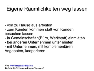 Eigene Räumlichkeiten weg lassen - von zu Hause aus arbeiten - zum Kunden kommen statt von Kunden besuchen lassen - in Gemeinschaften(Büro, Werkstatt) einmieten - bei anderen Unternehmen unter mieten - mit Unternehmen, mit komplementären Angeboten, kooperieren 