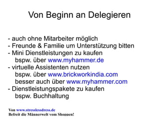 Von Beginn an Delegieren - auch ohne Mitarbeiter möglich - Freunde & Familie um Unterstützung bitten - Mini Dienstleistungen zu kaufen bspw. über  www.myhammer.de - virtuelle Assistenten nutzen bspw. über  www.brickworkindia.com besser auch über  www.myhammer.com - Dienstleistungspakete zu kaufen bspw. Buchhaltung 