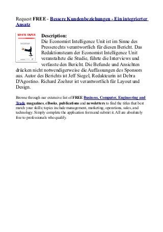 Request FREE - Bessere Kundenbeziehungen - Ein integrierter
Ansatz

             Description:
             Die Economist Intelligence Unit ist im Sinne des
             Presserechts verantwortlich für diesen Bericht. Das
             Redaktionsteam der Economist Intelligence Unit
             veranstaltete die Studie, führte die Interviews und
             verfasste den Bericht. Die Befunde und Ansichten
drücken nicht notwendigerweise die Auffassungen des Sponsors
aus. Autor des Berichts ist Jeff Siegel, Redakteurin ist Debra
D'Agostino. Richard Zoehrer ist verantwortlich für Layout und
Design.

Browse through our extensive list of FREE Business, Computer, Engineering and
Trade magazines, eBooks, publications and newsletters to find the titles that best
match your skills; topics include management, marketing, operations, sales, and
technology. Simply complete the application form and submit it. All are absolutely
free to professionals who qualify.
 