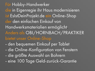 Für Hobby-Handwerker
die in Eigenregie ihr Haus modernisieren
ist EsIstDeinProjekt.de ein Online-Shop
der den einfachen Einkauf von
Handwerksmaterialien ermöglicht.
Anders als OBI/HORNBACH/PRAKTIKER
bietet unser Online-Shop
- den bequemen Einkauf per Tablet
- die Online-Konﬁguration von Fenstern
- die größte Auswahl an Bohrern
- eine 100 Tage Geld-zurück-Garantie
 