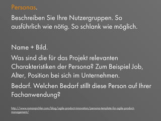 Personas.
Beschreiben Sie Ihre Nutzergruppen. So
ausführlich wie nötig. So schlank wie möglich.
Name + Bild.
Was sind die für das Projekt relevanten
Charakteristiken der Persona? Zum Beispiel Job,
Alter, Position bei sich im Unternehmen.
Bedarf. Welchen Bedarf stillt diese Person auf Ihrer
Fachanwendung?
http://www.romanpichler.com/blog/agile-product-innovation/persona-template-for-agile-product-
management/
 