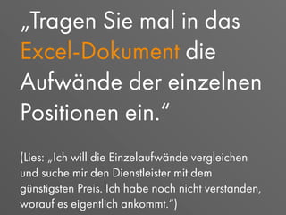 „Tragen Sie mal in das
Excel-Dokument die
Aufwände der einzelnen
Positionen ein.“
(Lies: „Ich will die Einzelaufwände vergleichen
und suche mir den Dienstleister mit dem
günstigsten Preis. Ich habe noch nicht verstanden,
worauf es eigentlich ankommt.“)
 