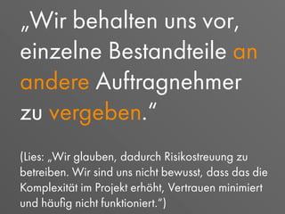 „Wir behalten uns vor,
einzelne Bestandteile an
andere Auftragnehmer
zu vergeben.“
(Lies: „Wir glauben, dadurch Risikostreuung zu
betreiben. Wir sind uns nicht bewusst, dass das die
Komplexität im Projekt erhöht, Vertrauen minimiert
und häuﬁg nicht funktioniert.“)
 
