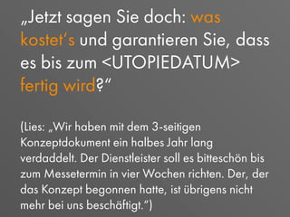 „Jetzt sagen Sie doch: was
kostet‘s und garantieren Sie, dass
es bis zum <UTOPIEDATUM>
fertig wird?“
(Lies: „Wir haben mit dem 3-seitigen
Konzeptdokument ein halbes Jahr lang
verdaddelt. Der Dienstleister soll es bitteschön bis
zum Messetermin in vier Wochen richten. Der, der
das Konzept begonnen hatte, ist übrigens nicht
mehr bei uns beschäftigt.“)
 