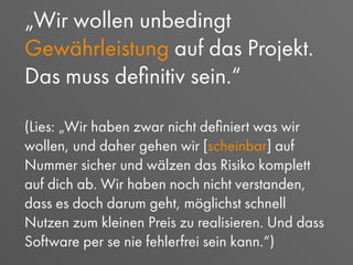 „Wir wollen unbedingt
Gewährleistung auf das Projekt.
Das muss deﬁnitiv sein.“
(Lies: „Wir haben zwar nicht deﬁniert was wir
wollen, und daher gehen wir [scheinbar] auf
Nummer sicher und wälzen das Risiko komplett
auf dich ab. Wir haben noch nicht verstanden,
dass es doch darum geht, möglichst schnell
Nutzen zum kleinen Preis zu realisieren. Und dass
Software per se nie fehlerfrei sein kann.“)
 