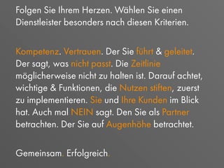 Folgen Sie Ihrem Herzen. Wählen Sie einen
Dienstleister besonders nach diesen Kriterien.
Kompetenz. Vertrauen. Der Sie führt & geleitet.
Der sagt, was nicht passt. Die Zeitlinie
möglicherweise nicht zu halten ist. Darauf achtet,
wichtige & Funktionen, die Nutzen stiften, zuerst
zu implementieren. Sie und Ihre Kunden im Blick
hat. Auch mal NEIN sagt. Den Sie als Partner
betrachten. Der Sie auf Augenhöhe betrachtet.
Gemeinsam. Erfolgreich.
 