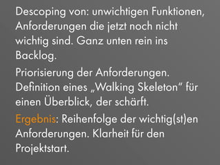 Descoping von: unwichtigen Funktionen,
Anforderungen die jetzt noch nicht
wichtig sind. Ganz unten rein ins
Backlog.
Priorisierung der Anforderungen.
Deﬁnition eines „Walking Skeleton“ für
einen Überblick, der schärft.
Ergebnis: Reihenfolge der wichtig(st)en
Anforderungen. Klarheit für den
Projektstart.
 
