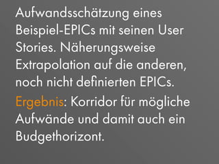 Aufwandsschätzung eines
Beispiel-EPICs mit seinen User
Stories. Näherungsweise
Extrapolation auf die anderen,
noch nicht deﬁnierten EPICs.
Ergebnis: Korridor für mögliche
Aufwände und damit auch ein
Budgethorizont.
 