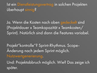 Ist ein Dienstleistungsvertrag in solchen Projekten
überhaupt sinnig?
Ja. Wenn die Kosten nach oben gedeckelt sind
(Projektdauer x Teamkapazität x Teamkosten/
Sprint). Natürlich sind dann die Features variabel.
Projekt“kontrolle“? Sprint-Rhythmus. Scope-
Änderung nach jedem Sprint möglich.
Nutzwertgenerierung.
Und: Projektabbruch möglich. Wie? Das zeige ich
später.
 