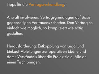 Tipps für die Vertragsverhandlung:
Anwalt involvieren. Vertragsgrundlagen auf Basis
gegenseitigen Vertrauens schaffen. Den Vertrag so
einfach wie möglich, so kompliziert wie nötig
gestalten.
Herausforderung: Entkopplung von Legal und
Einkauf-Abteilungen zur operativen Ebene und
damit Verständnis über die Projektziele. Alle an
einen Tisch bringen.
 