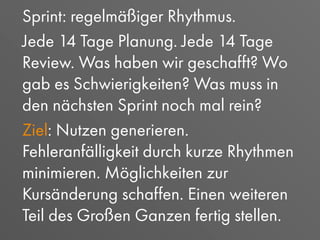 Sprint: regelmäßiger Rhythmus.
Jede 14 Tage Planung. Jede 14 Tage
Review. Was haben wir geschafft? Wo
gab es Schwierigkeiten? Was muss in
den nächsten Sprint noch mal rein?
Ziel: Nutzen generieren.
Fehleranfälligkeit durch kurze Rhythmen
minimieren. Möglichkeiten zur
Kursänderung schaffen. Einen weiteren
Teil des Großen Ganzen fertig stellen.
 
