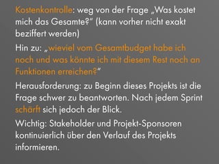 Kostenkontrolle: weg von der Frage „Was kostet
mich das Gesamte?“ (kann vorher nicht exakt
beziffert werden)
Hin zu: „wieviel vom Gesamtbudget habe ich
noch und was könnte ich mit diesem Rest noch an
Funktionen erreichen?“
Herausforderung: zu Beginn dieses Projekts ist die
Frage schwer zu beantworten. Nach jedem Sprint
schärft sich jedoch der Blick.
Wichtig: Stakeholder und Projekt-Sponsoren
kontinuierlich über den Verlauf des Projekts
informieren.
 