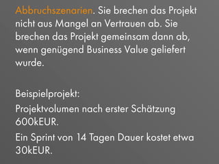Abbruchszenarien. Sie brechen das Projekt
nicht aus Mangel an Vertrauen ab. Sie
brechen das Projekt gemeinsam dann ab,
wenn genügend Business Value geliefert
wurde.
Beispielprojekt:
Projektvolumen nach erster Schätzung
600kEUR.
Ein Sprint von 14 Tagen Dauer kostet etwa
30kEUR.
 