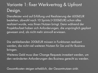 Variante 1: ﬁxer Werkvertrag & Upfront
Design.
Dienstleister wird auf Erfüllung und Realisierung der 600kEUR
bestehen, obwohl nach 10 Sprints (=300kEUR) schon alles
realisiert wurde, was Ihnen Nutzen bringt. Denn während der
Projektlaufzeit haben sich Anforderungen, die ursprünglich geplant
gewesen sind, als nicht mehr sinnvoll erwiesen.
Die verbleibenden 300kEUR müssen in Funktionen realisiert
werden, die nicht viel weiteren Nutzen für Sie und Ihr Business
bringen.
Weiteres Geld muss über Change Requests investiert werden, um
den veränderten Anforderungen des Business gerecht zu werden.
Gesamtkosten steigen erheblich, der Gesamtnutzen sinkt.
 
