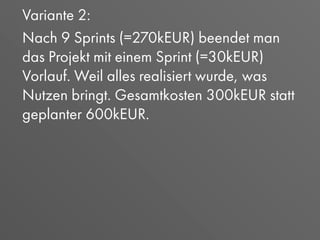 Variante 2:
Nach 9 Sprints (=270kEUR) beendet man
das Projekt mit einem Sprint (=30kEUR)
Vorlauf. Weil alles realisiert wurde, was
Nutzen bringt. Gesamtkosten 300kEUR statt
geplanter 600kEUR.
 