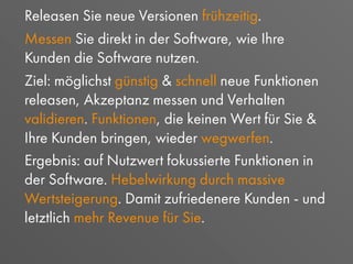 Releasen Sie neue Versionen frühzeitig.
Messen Sie direkt in der Software, wie Ihre
Kunden die Software nutzen.
Ziel: möglichst günstig & schnell neue Funktionen
releasen, Akzeptanz messen und Verhalten
validieren. Funktionen, die keinen Wert für Sie &
Ihre Kunden bringen, wieder wegwerfen.
Ergebnis: auf Nutzwert fokussierte Funktionen in
der Software. Hebelwirkung durch massive
Wertsteigerung. Damit zufriedenere Kunden - und
letztlich mehr Revenue für Sie.
 