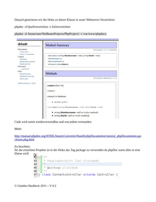 Danach generieren wir die Doku zu dieser Klasse in unser Webserver-Verzeichnis:

phpdoc -d Quellverzeichnis -t Zielverzeichnis

phpdoc -d /home/user/NetBeansProjects/PhpProject1 -t /var/www/phpdocu




Code wird somit wiederverwendbar und von jedem verstanden.

Mehr:

http://manual.phpdoc.org/HTMLSmartyConverter/HandS/phpDocumentor/tutorial_phpDocumentor.qui
ckstart.pkg.html

Zu beachten:
für die einzelnen Projekte ist in der Doku das Tag package zu verwenden da phpDoc sonst alles in eine
Ebene wirft




© Günther Haslbeck 2011 – V 0.2
 