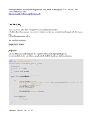 die entsprechenden Klassenpfade eingebunden sind , STRG + B entspricht STRG + Klick– Alle
Keyboardshortcuts unter
http://usersguide.netbeans.org/shortcuts.pdf )




Unittesting

Aber was, wenn jeder darin rumspielt? Funktioniert dann noch alles?
1. Sollten diese Basisklassen von keinem verändert werden und wenn doch sollten generell alle Klassen
per
2. Unit-Tests getestet werden.

Wir installieren phpunit:

apt-get install phpunit


phpUnit
ruft eine Klasse auf und vergleicht das Ergebnis mit einem festgelegten Ergebnis.
In unserem Falle testen wir indirekt gleich mit ob die Datenbank und der Inhalt ok sind:




© Günther Haslbeck 2011 – V 0.2
 