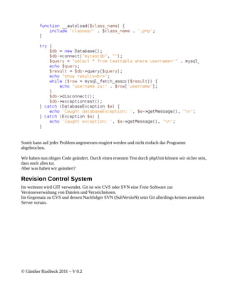 Somit kann auf jeder Problem angemessen reagiert werden und nicht einfach das Programm
abgebrochen.

Wir haben nun obigen Code geändert. Durch einen erneuten Test durch phpUnit können wir sicher sein,
dass noch alles tut.
Aber was haben wir geändert?

Revision Control System
Im weiteren wird GIT verwendet. Git ist wie CVS oder SVN eine Freie Software zur
Versionsverwaltung von Dateien und Verzeichnissen.
Im Gegensatz zu CVS und dessen Nachfolger SVN (SubVersioN) setzt Git allerdings keinen zentralen
Server voraus.




© Günther Haslbeck 2011 – V 0.2
 