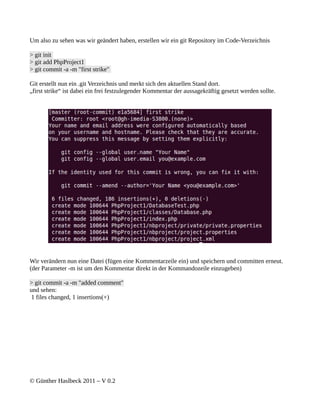 Um also zu sehen was wir geändert haben, erstellen wir ein git Repository im Code-Verzeichnis

> git init
> git add PhpProject1
> git commit -a -m "first strike"

Git erstellt nun ein .git Verzeichnis und merkt sich den aktuellen Stand dort.
„first strike“ ist dabei ein frei festzulegender Kommentar der aussagekräftig gesetzt werden sollte.




Wir verändern nun eine Datei (fügen eine Kommentarzeile ein) und speichern und committen erneut.
(der Parameter -m ist um den Kommentar direkt in der Kommandozeile einzugeben)

> git commit -a -m "added comment"
und sehen:
 1 files changed, 1 insertions(+)




© Günther Haslbeck 2011 – V 0.2
 
