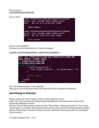 Was ist passiert:
> git log PhpProject1/index.php

und wir sehen




und was wurde geändert?
Wir lassen uns den Unterschied zw 2 Commits anzeigen:

> git diff --color 652189eaa529e44.... 069627823fc52a8b44937....




Aha, eine Kommentarzeile wurde eingefügt.
Tipp: git als Cron laufen lassen und Code einfach alle 60 min automatisch einchecken.

Vererbung in Klassen

Klassen sollten aber nicht verändert werden sondern abgeleitet/vererbt:
Dabei “erbt” die neue Klasse die Eigenschaften (Methoden) der alten Klasse und wird durch die
zusätzlichen Methoden erweitert.
Das kann zB auch dafür genutzt werden aus einer “Basis”Klasse “Fahrzeug” jeweils ein “Auto” einen
“Lieferwagen” zu erzeugen. Beide basieren damit auf einer Klasse die die Grundeigenschaften abbildet
(Motor, 4 Reifen) aber zusätzlich die Klasse um eine Ladefläche (Lieferwagen) oder ein Schiebedach
(Auto) erweitert.

© Günther Haslbeck 2011 – V 0.2
 