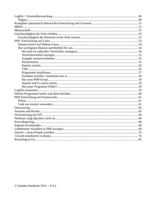 Logfile + Systemüberwachung................................................................................................................ 49
   Nagios..................................................................................................................................................49
Komplette automatisch überwachte Entwicklung und Liveseite............................................................. 51
MRTG...................................................................................................................................................... 51
MemcacheD............................................................................................................................................. 51
Geschwindigkeit der Seite erhöhen..........................................................................................................52
   Geschwindigkeit der Elemente in der Seite messen............................................................................53
PHP -Entwicklung auf Linux................................................................................................................... 53
   Ubuntu basiert auf Debian-Linux........................................................................................................54
   Die wichtigsten Dateien und Befehle für uns......................................................................................54
      Wo sind wir (aktuelles Verzeichnis anzeigen)................................................................................ 54
      Verzeichnisinhalt anzeigen............................................................................................................. 55
      Ausgabe weiterverarbeiten............................................................................................................. 55
      Verzeichnisse ................................................................................................................................. 55
      Dateien suchen................................................................................................................................56
      TAB ................................................................................................................................................56
      Programme installieren...................................................................................................................57
      Textdatei erstellen / bearbeiten mit vi.............................................................................................58
      Das erste PHP-Script...................................................................................................................... 59
      Apache und Co (neu) starten.......................................................................................................... 59
      Hat unser Programm Fehler?.......................................................................................................... 59
Logfiles auswerten................................................................................................................................... 59
Welche Programme laufen und diese beenden.........................................................................................60
PHP Entwicklung mit Frameworks..........................................................................................................61
   Wieso................................................................................................................................................... 61
   Code nur einmal verwenden................................................................................................................61
Outsourcing.............................................................................................................................................. 65
Sessions und Rechte.................................................................................................................................65
Versionierung mit GIT............................................................................................................................. 66
Netbeans zeigt php-docs nicht an.............................................................................................................66
Error-Reporting........................................................................................................................................ 68
Eigenen Errorhandler............................................................................................................................... 69
Undefinierte Variablen in PHP anzeigen..................................................................................................69
Gitweb – neues Projekt erstellen..............................................................................................................76
Gitweb installieren in ubuntu.................................................................................................................. 76
Branching in Git.......................................................................................................................................85




© Günther Haslbeck 2011 – V 0.2
 