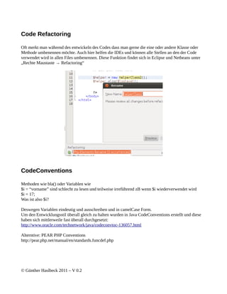 Code Refactoring

Oft merkt man während des entwickeln des Codes dass man gerne die eine oder andere Klasse oder
Methode umbenennen möchte. Auch hier helfen die IDEs und können alle Stellen an den der Code
verwendet wird in allen Files umbenennen. Diese Funktion findet sich in Eclipse und Netbeans unter
„Rechte Maustaste → Refactoring“




CodeConventions

Methoden wie bla() oder Variablen wie
$i = “vorname” sind schlecht zu lesen und teilweise irreführend zB wenn $i wiederverwendet wird
$i = 17;
Was ist also $i?

Deswegen Variablen eindeutig und ausschreiben und in camelCase Form.
Um den Entwicklungsstil überall gleich zu halten wurden in Java CodeConventions erstellt und diese
haben sich mittlerweile fast überall durchgesetzt:
http://www.oracle.com/technetwork/java/codeconvtoc-136057.html

Alterntive: PEAR PHP Conventions
http://pear.php.net/manual/en/standards.funcdef.php




© Günther Haslbeck 2011 – V 0.2
 