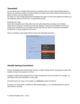 Teamarbeit
Ist man alleine ist es wichtig Codeconventions einzuhalten denn es sind in jedem Projekt Zeiten in
denen man nicht daran arbeitet. Trotzdem möchte man später auch wieder schnell weitermachen und
gleich verstehen was man damals meinte.
Im Team ist es sehr wichtig Absprachen einzuhalten denn jeder im Team muss jederzeit verstehen was
das Programm macht und wieso was wie geschrieben wurde.

Einrücken des Codes
Schon beim einrücken des Codes sollte man sich vorher absprechen und dann auch einhalten:
Rückt man im Team per Leerzeichen ein oder per Tabulator. Und wenn per Tabulator ist darauf zu
achten keine Texteditoren zu verwenden die beim Speichern die Tabs in Leerzeichen umwandeln.
So bleibt der Code gut eingerückt und lesebar.

Tools wie Netbeans oder Eclipse können Code auch selbständig einrücken:




Variable Naming Conventions

Choose meaningful names that describe what the variable is being used for. Avoid generic names like
number or temp whose purpose is unclear.

Compose variable names using mixed case letters starting with a lower case letter. For example, use
salesOrder rather than SalesOrder or sales_order.

Use plural names for arrays. For example, use testScores instead of testScore.

Exception: for loop counter variables are often named simply i, j, or k, and declared local to the for
loop whenever possible.




© Günther Haslbeck 2011 – V 0.2
 