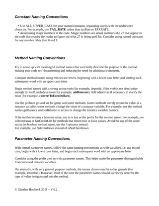 Constant Naming Conventions

   * Use ALL_UPPER_CASE for your named constants, separating words with the underscore
character. For example, use TAX_RATE rather than taxRate or TAXRATE.
   * Avoid using magic numbers in the code. Magic numbers are actual numbers like 27 that appear in
the code that require the reader to figure out what 27 is being used for. Consider using named constants
for any number other than 0 and 1.




Method Naming Conventions

Try to come up with meaningful method names that succinctly describe the purpose of the method,
making your code self-documenting and reducing the need for additional comments.

Compose method names using mixed case letters, beginning with a lower case letter and starting each
subsequent word with an upper case letter.

Begin method names with a strong action verb (for example, deposit). If the verb is not descriptive
enough by itself, include a noun (for example, addInterest). Add adjectives if necessary to clarify the
noun (for example, convertToEuroDollars).

Use the prefixes get and set for getter and setter methods. Getter methods merely return the value of a
instance variable; setter methods change the value of a instance variable. For example, use the method
names getBalance and setBalance to access or change the instance variable balance.

If the method returns a boolean value, use is or has as the prefix for the method name. For example, use
isOverdrawn or hasCreditLeft for methods that return true or false values. Avoid the use of the word
not in the boolean method name, use the ! operator instead.
For example, use !isOverdrawn instead of isNotOverdrawn.


Parameter Naming Conventions

With formal parameter names, follow the same naming conventions as with variables, i.e. use mixed
case, begin with a lower case letter, and begin each subsequent word with an upper-case letter

Consider using the prefix a or an with parameter names. This helps make the parameter distinguishable
from local and instance variables.

Occasionally, with very general purpose methods, the names chosen may be rather generic (for
example, aNumber). However, most of the time the parameter names should succinctly describe the
type of value being passed into the method.



© Günther Haslbeck 2011 – V 0.2
 