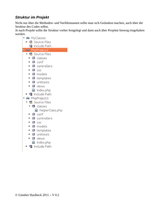 Struktur im Projekt
Nicht nur über die Methoden- und Variblennamen sollte man sich Gedanken machen, auch über die
Struktur des Codes selbst.
Je nach Projekt sollte die Struktur vorher festgelegt und dann auch über Projekte hinweg eingehalten
werden.




© Günther Haslbeck 2011 – V 0.2
 