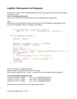 Logfiles / Was passiert im Programm

Vorweg: Um zu sehen wieso ein php-Programm gar nichts macht greifen wir auf die Log-Ausgaben
von Apache zurück
> tail -f /var/log/apache2/error.log
[Sun Jun 12 11:33:01 2011] [error] [client 127.0.0.1] PHP Warning: fopen(/var/lo...

Aber:
Während des normalen Betriebs möchte man ab und an, dass ein Programm Logausgaben macht.
Um das zu ermöglichen sollte eine Logklasse nicht fehlen.




Diese erstellt dann ein Logfile mit Datum.
Vorteil: Morgen wir automatisch ein neues File erstellt.
Der Name des Logfiles wir aus __FILE__ ermittelt. Das ist der komplette Pfad+Scriptname.

> cat /var/log/20110613-PhpProject1.log
13.06.2011 14:48:49 WARN           ups, to slow: 0.00045585632324219
13.06.2011 14:50:11 WARN           ups, to slow: 0.0039768218994141
13.06.2011 14:50:11 WARN           ups, to slow: 0.0064089298248291

Damit sehen wir also wenn ein Script zu lange gebraucht hat.



© Günther Haslbeck 2011 – V 0.2
 