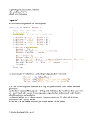 Es gibt übrigends noch mehr Konstanten:
echo __LINE__."<br>";
hilft zB beim Debugging


Loglevel
Wir erweitern die Logmethode um einen Loglevel:




Mit $currentloglevel wird definiert welcher Loglevel geschrieben werden soll.




Man kann also im Programm überall DEBUG Log-Ausgaben einbauen. Diese werden aber nicht
geschrieben.
Geschrieben werden nur Meldungen die > Debug sind. Ändert man die Variable auf dem Livesystem
auf 1 ab wird auch alles was als Debug eingetragen ist geschrieben. So lassen sich im Livebetrieb
schnell Logging ein und auschalten.
Logfiles sind wichtig um zu erkennen was im Programm passiert ist. ZB sollten alle kritischen
Vorgänge auf INFO geloggt werden.
WARN, ERROR und FATAL sollten zB geschrieben werden von Exceptions.




© Günther Haslbeck 2011 – V 0.2
 