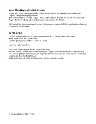 Vorgriff zu Nagios / Hobbit / xymon
Nagios wird später kurz angeschrieben. Nagios wertet Logfiles aus. Dort können Schwellen pro
Logfiles + Loglevel festgelegt werden.
Tritt zB in der Stunde in einem Logfile 1 FATAL oder 10 ERROR order 100 WARN auf, so schaltet
Nagios die Überwachung auf rot und versendet eine Email an den Admin.

Fällt also zB die Datenbank aus und werden Verbindungsexceptions als FATAL geschrieben geht sofort
beim Admin eine Email ein.


Templating
Code zu mischen mit HTML in php widerspricht dem MVC Pattern. (Dazu später mehr)
Kurz: HTML nicht mit Code mischen.
Generell gilt: Erstelle kein HTML im Code wie zB

echo “<b>Hallo Welt</b>”;

Nutze eine Templateengine wie zB smarty (oder twig).
Weiterer Vorteil: Die Entwickler und Webdesigner-Tätigkeit lässt trennen (Personal / Outsourcing!)
Im Template gibt man Platzhalter an, im Programm definiert man dann den Inhalt für diese Platzhalter
lädt und gibt dann das Template aus.
So können Seiten oder Teile der Seiten immer wieder verwendet werden.




© Günther Haslbeck 2011 – V 0.2
 