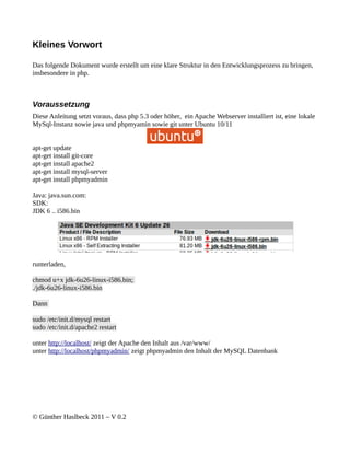 Kleines Vorwort

Das folgende Dokument wurde erstellt um eine klare Struktur in den Entwicklungsprozess zu bringen,
insbesondere in php.



Voraussetzung
Diese Anleitung setzt voraus, dass php 5.3 oder höher, ein Apache Webserver installiert ist, eine lokale
MySql-Instanz sowie java und phpmyamin sowie git unter Ubuntu 10/11


apt-get update
apt-get install git-core
apt-get install apache2
apt-get install mysql-server
apt-get install phpmyadmin

Java: java.sun.com:
SDK:
JDK 6 .. i586.bin




runterladen,

chmod u+x jdk-6u26-linux-i586.bin;
./jdk-6u26-linux-i586.bin

Dann

sudo /etc/init.d/mysql restart
sudo /etc/init.d/apache2 restart

unter http://localhost/ zeigt der Apache den Inhalt aus /var/www/
unter http://localhost/phpmyadmin/ zeigt phpmyadmin den Inhalt der MySQL Datenbank




© Günther Haslbeck 2011 – V 0.2
 