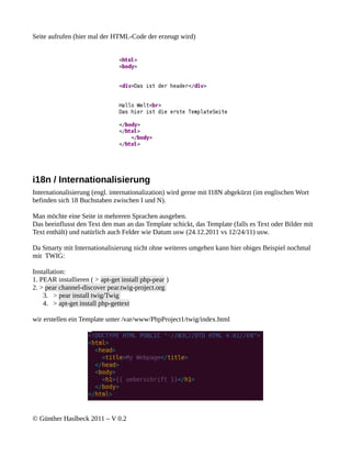 Seite aufrufen (hier mal der HTML-Code der erzeugt wird)




i18n / Internationalisierung
Internationalisierung (engl. internationalization) wird gerne mit I18N abgekürzt (im englischen Wort
befinden sich 18 Buchstaben zwischen I und N).

Man möchte eine Seite in mehreren Sprachen ausgeben.
Das beeinflusst den Text den man an das Template schickt, das Template (falls es Text oder Bilder mit
Text enthält) und natürlich auch Felder wie Datum usw (24.12.2011 vs 12/24/11) usw.

Da Smarty mit Internationalisierung nicht ohne weiteres umgehen kann hier obiges Beispiel nochmal
mit TWIG:

Installation:
1. PEAR installieren ( > apt-get install php-pear )
2. > pear channel-discover pear.twig-project.org
    3. > pear install twig/Twig
    4. > apt-get install php-gettext

wir erstellen ein Template unter /var/www/PhpProject1/twig/index.html




© Günther Haslbeck 2011 – V 0.2
 