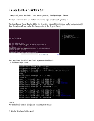 Kleiner Ausflug zurück zu Git

Links (braun) unser Rechner = Client, rechts (schwarz) neuer (leerer) GIT-Server

Auf dem Server erstellen wir ein Verzeichnis und legen eine leeres Repository an

Das linke Fenster (unser Rechner) fügt ein Repository names Origin in seine config hinzu und pusht
dann den Master (Trunk – also den Hauptzweig) in das Remote-Repo.




Jetzt wollen wir mal aufm Server das Repo lokal auschecken.
Das machen wir per clone:




alles da.
Wir ändern hier ein File und pushen wieder zurück (lokal)


© Günther Haslbeck 2011 – V 0.2
 