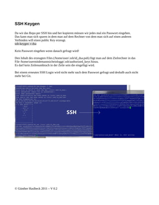 SSH Keygen

Da wir das Repo per SSH hin und her kopieren müssen wir jedes mal ein Passwort eingeben.
Das kann man sich sparen in dem man auf dem Rechner von dem man sich auf einen anderen
Verbinden will einen public Key erzeugt.
ssh-keygen -t dsa

Kein Passwort eingeben wenn danach gefragt wird!

Den Inhalt des erzeugten Files (/home/user/.ssh/id_dsa.pub) fügt man auf dem Zielrechner in das
File /home/usermitdemannsicheinloggt/.ssh/authorized_keys hinzu.
Es darf kein Zeilenumbruch in der Zeile sein die eingefügt wird.

Bei einem erneuten SSH Login wird nicht mehr nach dem Passwort gefragt und deshalb auch nicht
mehr bei Git.




© Günther Haslbeck 2011 – V 0.2
 