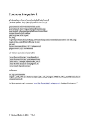 Continous Integration 2

Wir installieren CruiseControl und phpUnderControl
(weitere quellen: http://pear.phpundercontrol.org/)

pear channel-discover components.ez.no
pear channel-discover pear.phpundercontrol.org
pear install --alldeps phpuc/phpUnderControl-beta
apt-get install php5-xdebug
pear upgrade --force pear
cd /tmp
wget http://freefr.dl.sourceforge.net/sourceforge/cruisecontrol/cruisecontrol-bin-2.8.3.zip
unzip cruisecontrol-bin-2.8.3.zip -d /opt
cd /opt
ln -s cruisecontrol-bin-2.8.3 cruisecontrol
phpuc install /opt/cruisecontrol

wir müssen auch noch runterladen

 pear channel-discover pear.phpmd.org
 pear channel-discover pear.pdepend.org
 pear install --alldeps phpmd/PHP_PMD
 pear channel-discover pear.phpunit.de
 pear install phpunit/phpcpd

und starten

cd /opt/cruisecontrol
export JAVA_HOME=/home/user/java/jdk1.6.0_24;export PATH=$JAVA_HOME/bin:$PATH
./cruisecontrol.sh

Im Browser sehen wir nun unter http://localhost:8080/cruisecontrol/ die Oberfläche von CC:




© Günther Haslbeck 2011 – V 0.2
 
