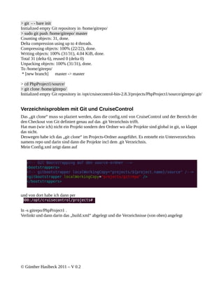 > git - - bare init
Initialized empty Git repository in /home/gitrepo/
> sudo git push /home/gitrepo/ master
Counting objects: 31, done.
Delta compression using up to 4 threads.
Compressing objects: 100% (22/22), done.
Writing objects: 100% (31/31), 4.04 KiB, done.
Total 31 (delta 6), reused 0 (delta 0)
Unpacking objects: 100% (31/31), done.
To /home/gitrepo/
 * [new branch]      master -> master

> cd PhpProject1/source/
> git clone /home/gitrepo/
Initialized empty Git repository in /opt/cruisecontrol-bin-2.8.3/projects/PhpProject1/source/gitrepo/.git/


Verzeichnisproblem mit Git und CruiseControl
Das „git clone“ muss so plaziert werden, dass die config.xml von CruiseControl und der Bereich der
den Checkout von Git definiert genau auf das .git Verzeichnis trifft.
Hat man (wie ich) nicht ein Projekt sondern den Ordner wo alle Projekte sind global in git, so klappt
das nicht.
Deswegen habe ich das „git clone“ im Projects-Ordner ausgeführt. Es entsteht ein Unterverzeichnis
namens repo und darin sind dann die Projekte incl dem .git Verzeichnis.
Mein Config.xml zeigt dann auf




und von dort habe ich dann per


ln -s gitrepo/PhpProject1 .
Verlinkt und dann darin das „build.xml“ abgelegt und die Verzeichnisse (von oben) angelegt




© Günther Haslbeck 2011 – V 0.2
 